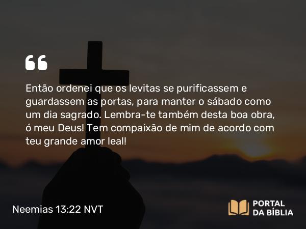 Neemias 13:22 NVT - Então ordenei que os levitas se purificassem e guardassem as portas, para manter o sábado como um dia sagrado. Lembra-te também desta boa obra, ó meu Deus! Tem compaixão de mim de acordo com teu grande amor leal!