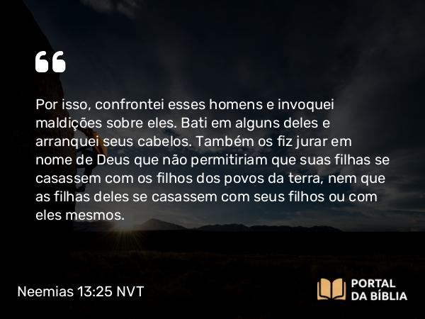 Neemias 13:25 NVT - Por isso, confrontei esses homens e invoquei maldições sobre eles. Bati em alguns deles e arranquei seus cabelos. Também os fiz jurar em nome de Deus que não permitiriam que suas filhas se casassem com os filhos dos povos da terra, nem que as filhas deles se casassem com seus filhos ou com eles mesmos.