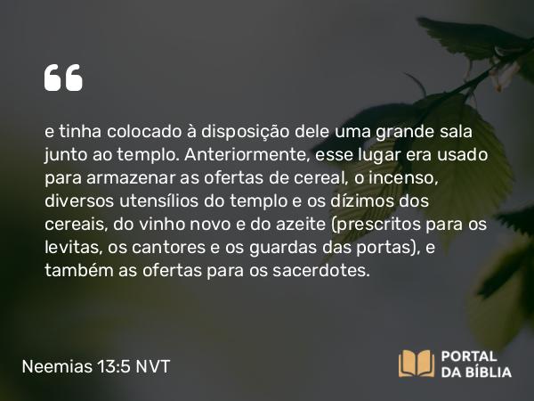 Neemias 13:5 NVT - e tinha colocado à disposição dele uma grande sala junto ao templo. Anteriormente, esse lugar era usado para armazenar as ofertas de cereal, o incenso, diversos utensílios do templo e os dízimos dos cereais, do vinho novo e do azeite (prescritos para os levitas, os cantores e os guardas das portas), e também as ofertas para os sacerdotes.