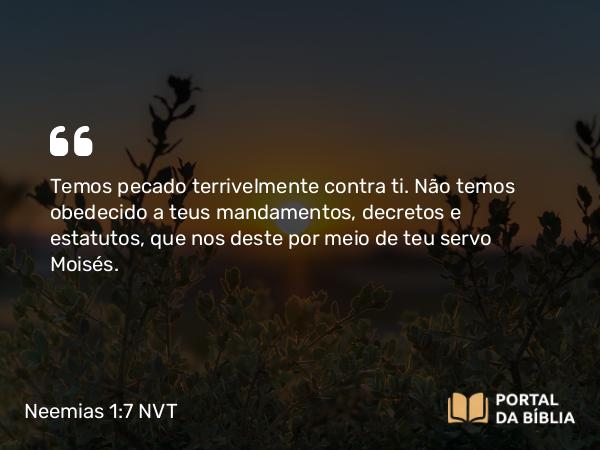 Neemias 1:7 NVT - Temos pecado terrivelmente contra ti. Não temos obedecido a teus mandamentos, decretos e estatutos, que nos deste por meio de teu servo Moisés.