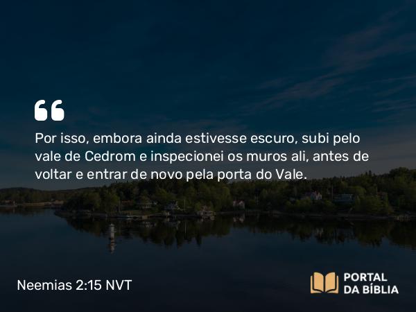 Neemias 2:15 NVT - Por isso, embora ainda estivesse escuro, subi pelo vale do Cedrom e inspecionei os muros ali, antes de voltar e entrar de novo pela porta do Vale.