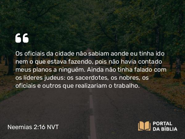 Neemias 2:16 NVT - Os oficiais da cidade não sabiam aonde eu tinha ido nem o que estava fazendo, pois não havia contado meus planos a ninguém. Ainda não tinha falado com os líderes judeus: os sacerdotes, os nobres, os oficiais e outros que realizariam o trabalho.