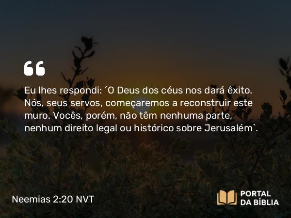 Neemias 2:20 NVT - Eu lhes respondi: “O Deus dos céus nos dará êxito. Nós, seus servos, começaremos a reconstruir este muro. Vocês, porém, não têm nenhuma parte, nenhum direito legal ou histórico sobre Jerusalém”.