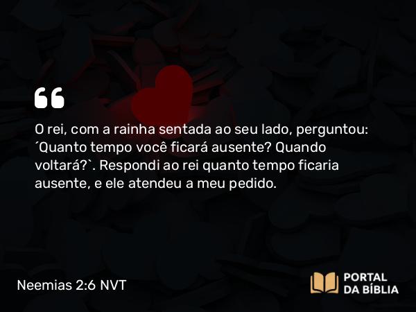 Neemias 2:6 NVT - O rei, com a rainha sentada ao seu lado, perguntou: “Quanto tempo você ficará ausente? Quando voltará?”. Respondi ao rei quanto tempo ficaria ausente, e ele atendeu a meu pedido.