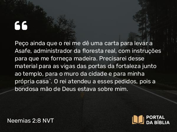 Neemias 2:8 NVT - Peço ainda que o rei me dê uma carta para levar a Asafe, administrador da floresta real, com instruções para que me forneça madeira. Precisarei desse material para as vigas das portas da fortaleza junto ao templo, para o muro da cidade e para minha própria casa”. O rei atendeu a esses pedidos, pois a bondosa mão de Deus estava sobre mim.