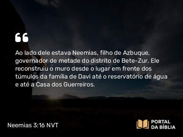 Neemias 3:16 NVT - Ao lado dele estava Neemias, filho de Azbuque, governador de metade do distrito de Bete-Zur. Ele reconstruiu o muro desde o lugar em frente dos túmulos da família de Davi até o reservatório de água e até a Casa dos Guerreiros.