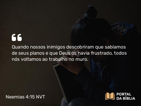 Neemias 4:15 NVT - Quando nossos inimigos descobriram que sabíamos de seus planos e que Deus os havia frustrado, todos nós voltamos ao trabalho no muro.