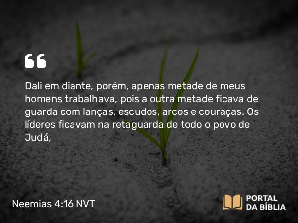 Neemias 4:16 NVT - Dali em diante, porém, apenas metade de meus homens trabalhava, pois a outra metade ficava de guarda com lanças, escudos, arcos e couraças. Os líderes ficavam na retaguarda de todo o povo de Judá,