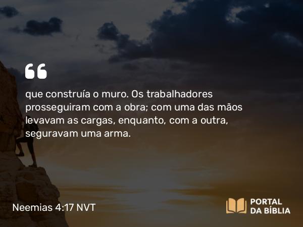 Neemias 4:17 NVT - que construía o muro. Os trabalhadores prosseguiram com a obra; com uma das mãos levavam as cargas, enquanto, com a outra, seguravam uma arma.