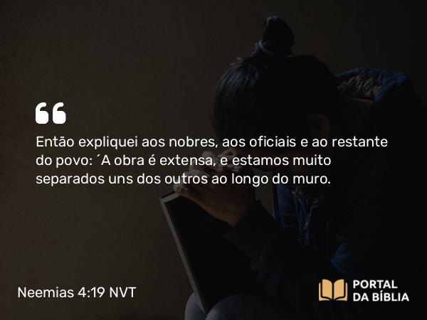 Neemias 4:19 NVT - Então expliquei aos nobres, aos oficiais e ao restante do povo: “A obra é extensa, e estamos muito separados uns dos outros ao longo do muro.