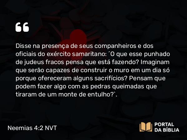 Neemias 4:2 NVT - Disse na presença de seus companheiros e dos oficiais do exército samaritano: “O que esse punhado de judeus fracos pensa que está fazendo? Imaginam que serão capazes de construir o muro em um dia só porque ofereceram alguns sacrifícios? Pensam que podem fazer algo com as pedras queimadas que tiraram de um monte de entulho?”.