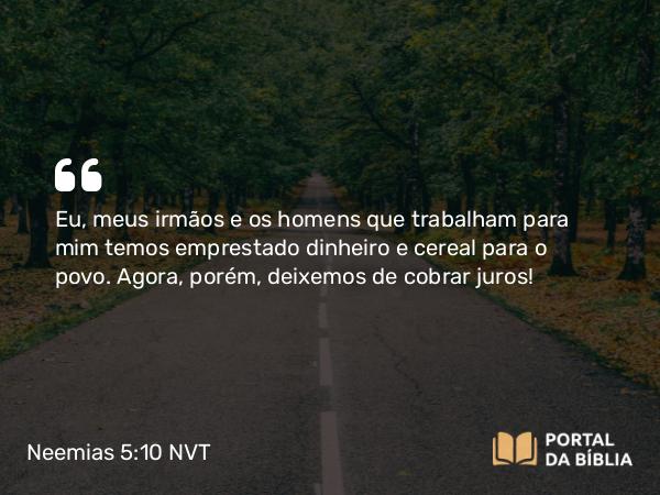 Neemias 5:10 NVT - Eu, meus irmãos e os homens que trabalham para mim temos emprestado dinheiro e cereal para o povo. Agora, porém, deixemos de cobrar juros!