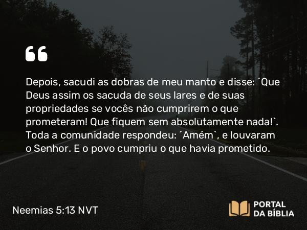 Neemias 5:13 NVT - Depois, sacudi as dobras de meu manto e disse: “Que Deus assim os sacuda de seus lares e de suas propriedades se vocês não cumprirem o que prometeram! Que fiquem sem absolutamente nada!”. Toda a comunidade respondeu: “Amém”, e louvaram o SENHOR. E o povo cumpriu o que havia prometido.