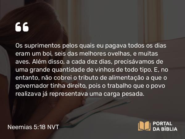 Neemias 5:18 NVT - Os suprimentos pelos quais eu pagava todos os dias eram um boi, seis das melhores ovelhas, e muitas aves. Além disso, a cada dez dias, precisávamos de uma grande quantidade de vinhos de todo tipo. E, no entanto, não cobrei o tributo de alimentação a que o governador tinha direito, pois o trabalho que o povo realizava já representava uma carga pesada.