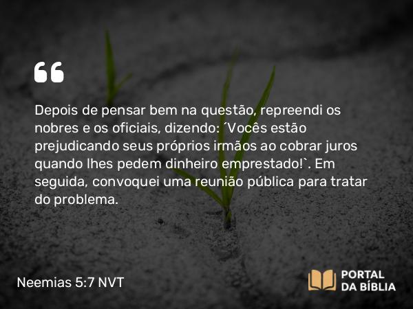 Neemias 5:7 NVT - Depois de pensar bem na questão, repreendi os nobres e os oficiais, dizendo: “Vocês estão prejudicando seus próprios irmãos ao cobrar juros quando lhes pedem dinheiro emprestado!”. Em seguida, convoquei uma reunião pública para tratar do problema.