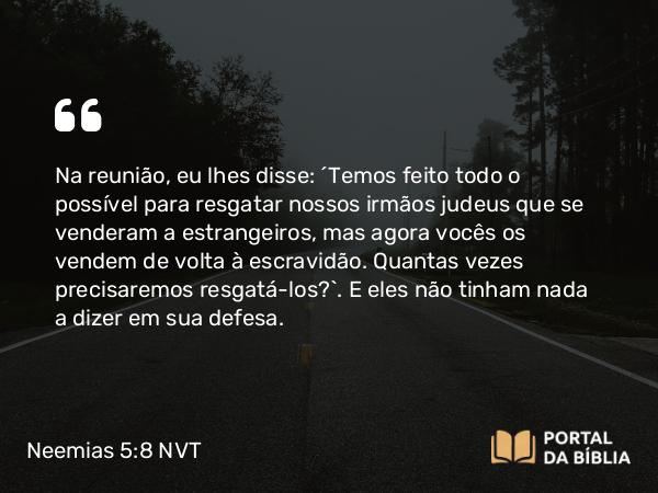 Neemias 5:8 NVT - Na reunião, eu lhes disse: “Temos feito todo o possível para resgatar nossos irmãos judeus que se venderam a estrangeiros, mas agora vocês os vendem de volta à escravidão. Quantas vezes precisaremos resgatá-los?”. E eles não tinham nada a dizer em sua defesa.