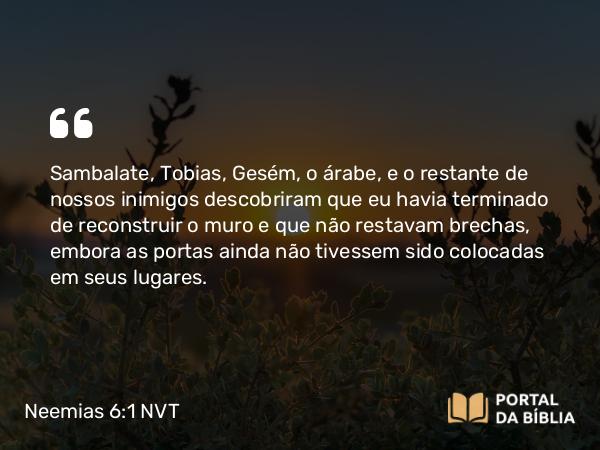 Neemias 6:1 NVT - Sambalate, Tobias, Gesém, o árabe, e o restante de nossos inimigos descobriram que eu havia terminado de reconstruir o muro e que não restavam brechas, embora as portas ainda não tivessem sido colocadas em seus lugares.