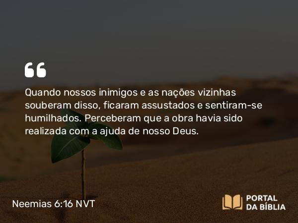 Neemias 6:16 NVT - Quando nossos inimigos e as nações vizinhas souberam disso, ficaram assustados e sentiram-se humilhados. Perceberam que a obra havia sido realizada com a ajuda de nosso Deus.