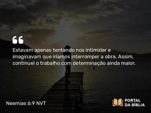 Neemias 6:9 NVT - Estavam apenas tentando nos intimidar e imaginavam que iríamos interromper a obra. Assim, continuei o trabalho com determinação ainda maior.