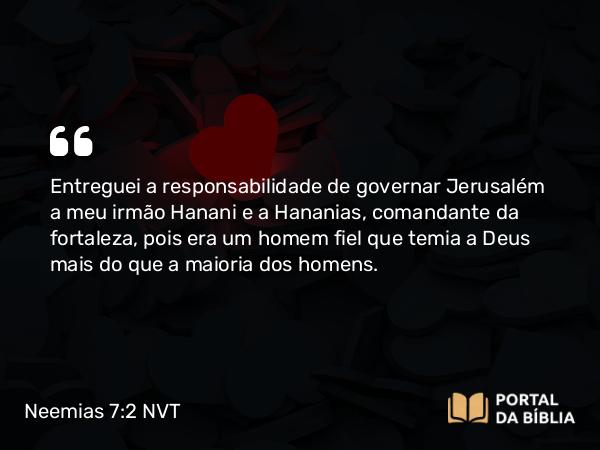 Neemias 7:2 NVT - Entreguei a responsabilidade de governar Jerusalém a meu irmão Hanani e a Hananias, comandante da fortaleza, pois era um homem fiel que temia a Deus mais do que a maioria dos homens.