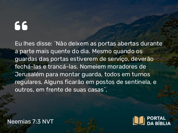 Neemias 7:3 NVT - Eu lhes disse: “Não deixem as portas abertas durante a parte mais quente do dia. Mesmo quando os guardas das portas estiverem de serviço, deverão fechá-las e trancá-las. Nomeiem moradores de Jerusalém para montar guarda, todos em turnos regulares. Alguns ficarão em postos de sentinela, e outros, em frente de suas casas”.