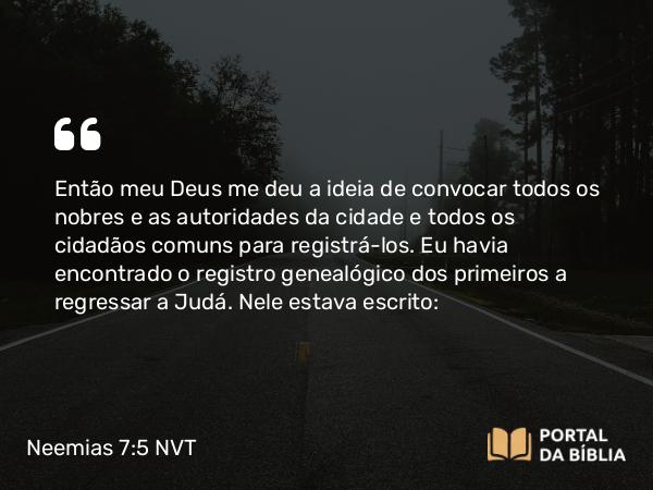 Neemias 7:5-73 NVT - Então meu Deus me deu a ideia de convocar todos os nobres e as autoridades da cidade e todos os cidadãos comuns para registrá-los. Eu havia encontrado o registro genealógico dos primeiros a regressar a Judá. Nele estava escrito: