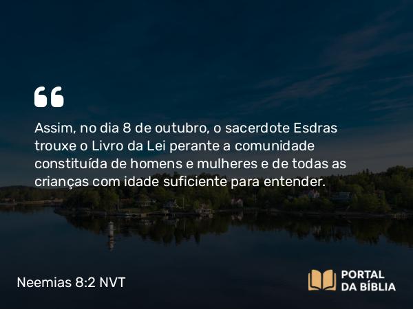 Neemias 8:2 NVT - Assim, no dia 8 de outubro, o sacerdote Esdras trouxe o Livro da Lei perante a comunidade constituída de homens e mulheres e de todas as crianças com idade suficiente para entender.