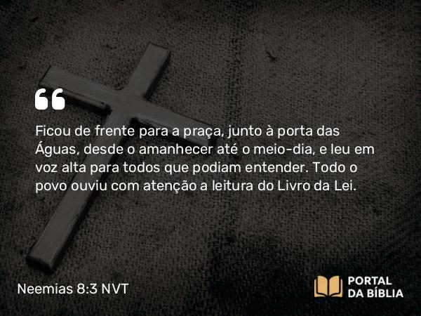 Neemias 8:3 NVT - Ficou de frente para a praça, junto à porta das Águas, desde o amanhecer até o meio-dia, e leu em voz alta para todos que podiam entender. Todo o povo ouviu com atenção a leitura do Livro da Lei.