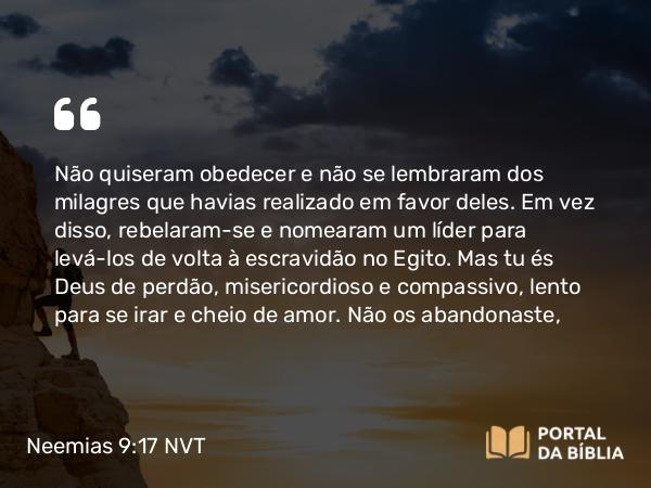 Neemias 9:17 NVT - Não quiseram obedecer e não se lembraram dos milagres que havias realizado em favor deles. Em vez disso, rebelaram-se e nomearam um líder para levá-los de volta à escravidão no Egito. Mas tu és Deus de perdão, misericordioso e compassivo, lento para se irar e cheio de amor. Não os abandonaste,