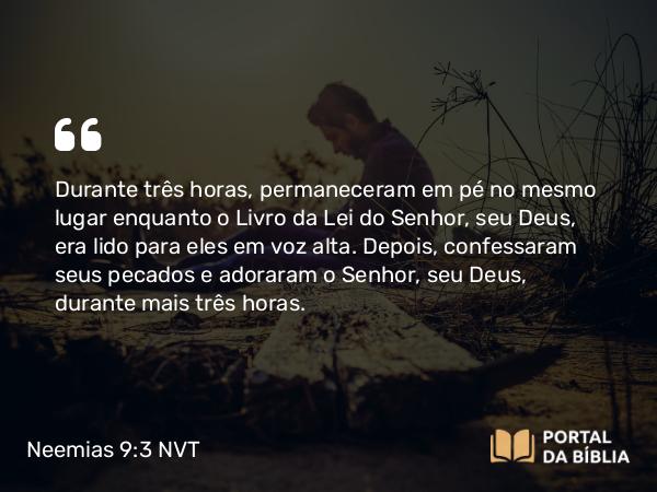 Neemias 9:3 NVT - Durante três horas, permaneceram em pé no mesmo lugar enquanto o Livro da Lei do SENHOR, seu Deus, era lido para eles em voz alta. Depois, confessaram seus pecados e adoraram o SENHOR, seu Deus, durante mais três horas.