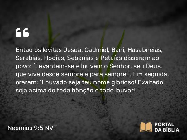 Neemias 9:5 NVT - Então os levitas Jesua, Cadmiel, Bani, Hasabneias, Serebias, Hodias, Sebanias e Petaías disseram ao povo: “Levantem-se e louvem o SENHOR, seu Deus, que vive desde sempre e para sempre!”. Em seguida, oraram: “Louvado seja teu nome glorioso! Exaltado seja acima de toda bênção e todo louvor!