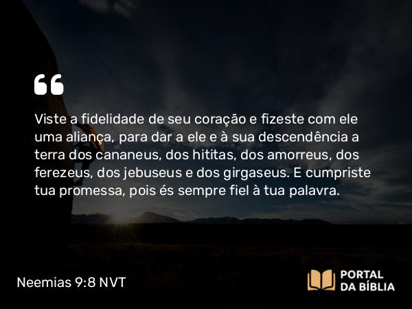 Neemias 9:8 NVT - Viste a fidelidade de seu coração e fizeste com ele uma aliança, para dar a ele e à sua descendência a terra dos cananeus, dos hititas, dos amorreus, dos ferezeus, dos jebuseus e dos girgaseus. E cumpriste tua promessa, pois és sempre fiel à tua palavra.