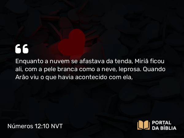 Números 12:10 NVT - Enquanto a nuvem se afastava da tenda, Miriã ficou ali, com a pele branca como a neve, leprosa. Quando Arão viu o que havia acontecido com ela,