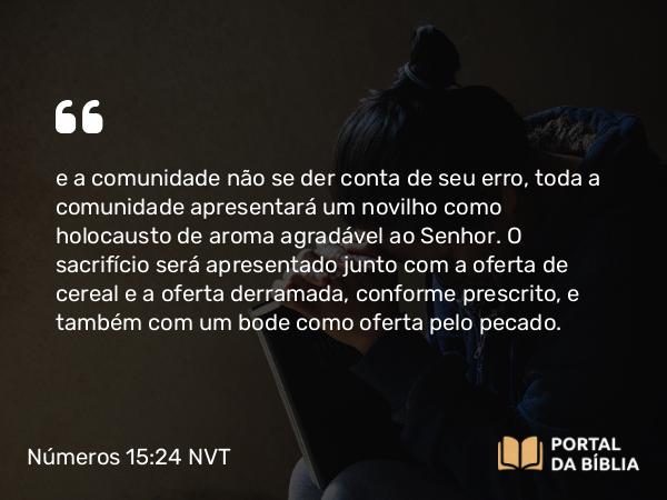 Números 15:24 NVT - e a comunidade não se der conta de seu erro, toda a comunidade apresentará um novilho como holocausto de aroma agradável ao SENHOR. O sacrifício será apresentado junto com a oferta de cereal e a oferta derramada, conforme prescrito, e também com um bode como oferta pelo pecado.