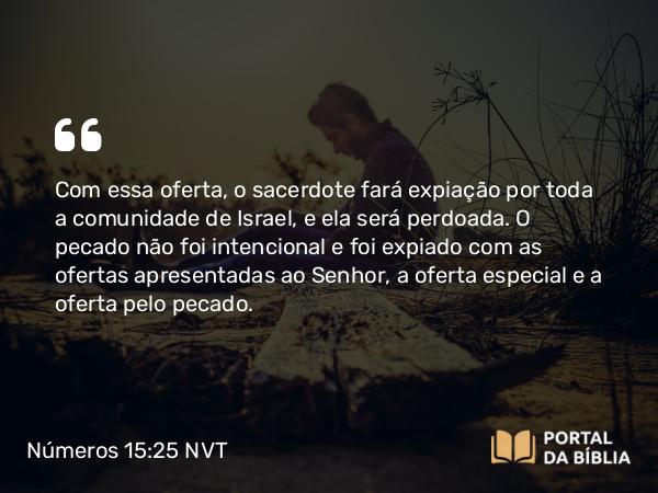 Números 15:25 NVT - Com essa oferta, o sacerdote fará expiação por toda a comunidade de Israel, e ela será perdoada. O pecado não foi intencional e foi expiado com as ofertas apresentadas ao SENHOR, a oferta especial e a oferta pelo pecado.