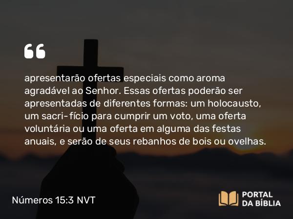 Números 15:3 NVT - apresentarão ofertas especiais como aroma agradável ao SENHOR. Essas ofertas poderão ser apresentadas de diferentes formas: um holocausto, um sacrifício para cumprir um voto, uma oferta voluntária ou uma oferta em alguma das festas anuais, e serão de seus rebanhos de bois ou ovelhas.