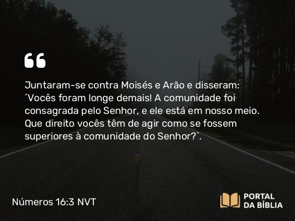 Números 16:3 NVT - Juntaram-se contra Moisés e Arão e disseram: “Vocês foram longe demais! A comunidade foi consagrada pelo SENHOR, e ele está em nosso meio. Que direito vocês têm de agir como se fossem superiores à comunidade do SENHOR?”.