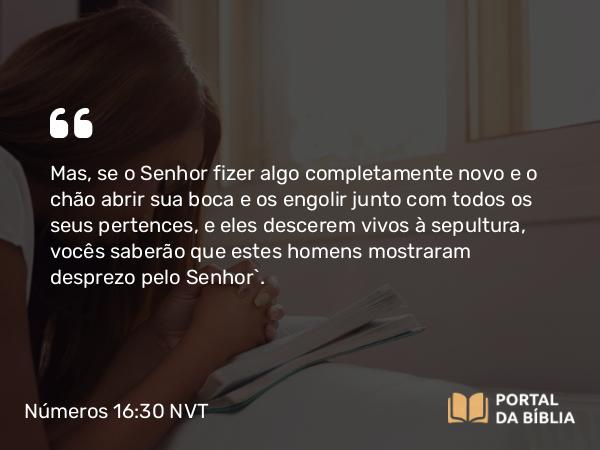 Números 16:30 NVT - Mas, se o SENHOR fizer algo completamente novo e o chão abrir sua boca e os engolir junto com todos os seus pertences, e eles descerem vivos à sepultura, vocês saberão que estes homens mostraram desprezo pelo SENHOR”.