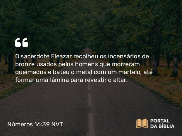 Números 16:39 NVT - O sacerdote Eleazar recolheu os incensários de bronze usados pelos homens que morreram queimados e bateu o metal com um martelo, até formar uma lâmina para revestir o altar.