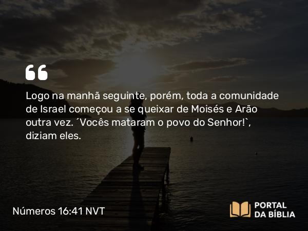 Números 16:41 NVT - Logo na manhã seguinte, porém, toda a comunidade de Israel começou a se queixar de Moisés e Arão outra vez. “Vocês mataram o povo do SENHOR!”, diziam eles.