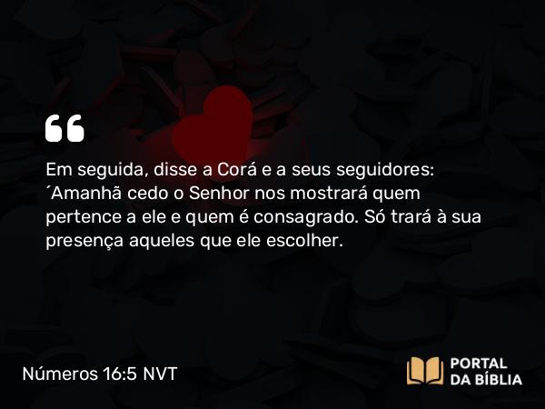 Números 16:5 NVT - Em seguida, disse a Corá e a seus seguidores: “Amanhã cedo o SENHOR nos mostrará quem pertence a ele e quem é consagrado. Só trará à sua presença aqueles que ele escolher.