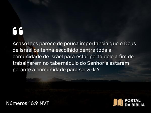 Números 16:9 NVT - Acaso lhes parece de pouca importância que o Deus de Israel os tenha escolhido dentre toda a comunidade de Israel para estar perto dele a fim de trabalharem no taberná­culo do SENHOR e estarem perante a comunidade para servi-la?