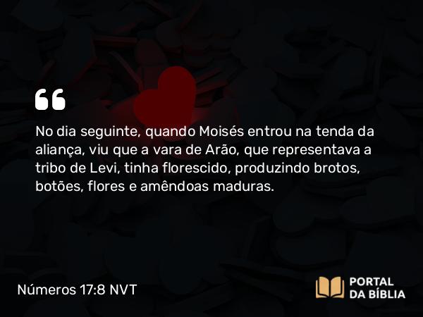 Números 17:8 NVT - No dia seguinte, quando Moisés entrou na tenda da aliança, viu que a vara de Arão, que representava a tribo de Levi, tinha florescido, produzindo brotos, botões, flores e amêndoas maduras.