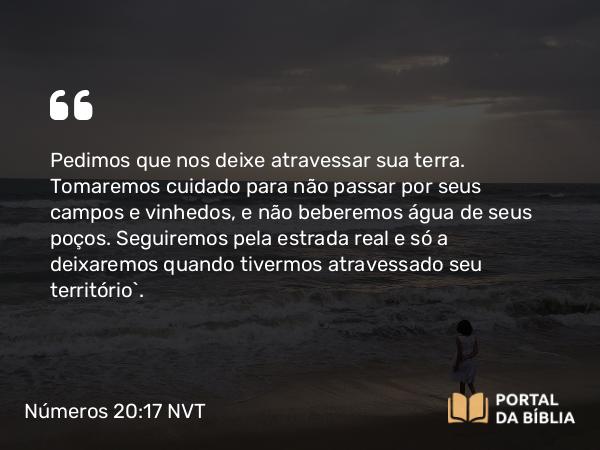 Números 20:17 NVT - Pedimos que nos deixe atravessar sua terra. Tomaremos cuidado para não passar por seus campos e vinhedos, e não beberemos água de seus poços. Seguiremos pela estrada real e só a deixaremos quando tivermos atravessado seu território”.