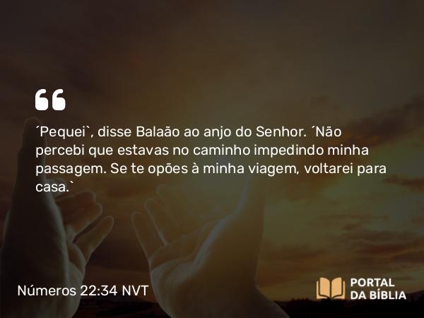 Números 22:34 NVT - “Pequei”, disse Balaão ao anjo do SENHOR. “Não percebi que estavas no caminho impedindo minha passagem. Se te opões à minha viagem, voltarei para casa.”