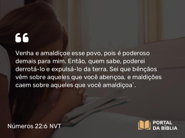 Números 22:6 NVT - Venha e amaldiçoe esse povo, pois é poderoso demais para mim. Então, quem sabe, poderei derrotá-lo e expulsá-lo da terra. Sei que bênçãos vêm sobre aqueles que você abençoa, e maldições caem sobre aqueles que você amaldiçoa”.