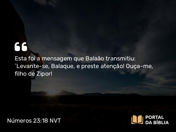 Números 23:18 NVT - Esta foi a mensagem que Balaão transmitiu: “Levante-se, Balaque, e preste atenção! Ouça-me, filho de Zipor!