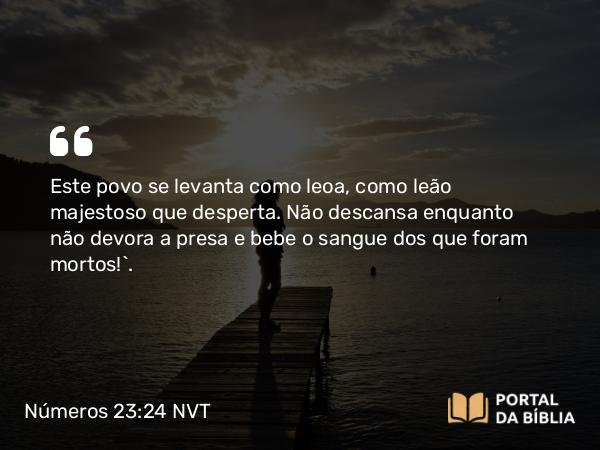 Números 23:24 NVT - Este povo se levanta como leoa, como leão majestoso que desperta. Não descansa enquanto não devora a presa e bebe o sangue dos que foram mortos!”.