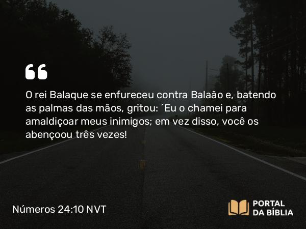 Números 24:10 NVT - O rei Balaque se enfureceu contra Balaão e, batendo as palmas das mãos, gritou: “Eu o chamei para amaldiçoar meus inimigos; em vez disso, você os abençoou três vezes!