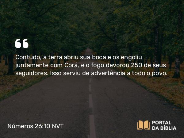 Números 26:10 NVT - Contudo, a terra abriu sua boca e os engoliu juntamente com Corá, e o fogo devorou 250 de seus seguidores. Isso serviu de advertência a todo o povo.